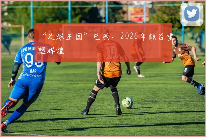 “足球王国”巴西,2026年能否重塑辉煌