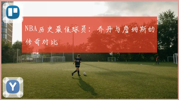 NBA历史最佳球员:乔丹与詹姆斯的传奇对比