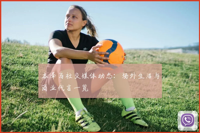 本泽马社交媒体动态：场外生活与商业代言一览