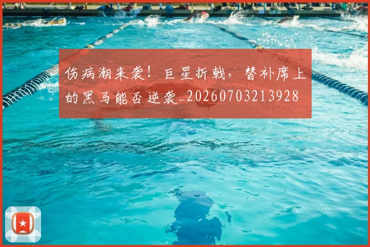 伤病潮来袭!巨星折戟,替补席上的黑马能否逆袭_20260703213928
