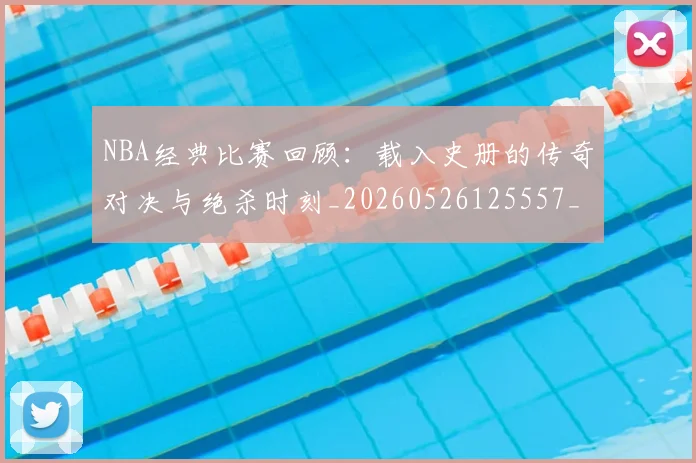 NBA经典比赛回顾:载入史册的传奇对决与绝杀时刻_20260526125557_20260702171339_20260714214430