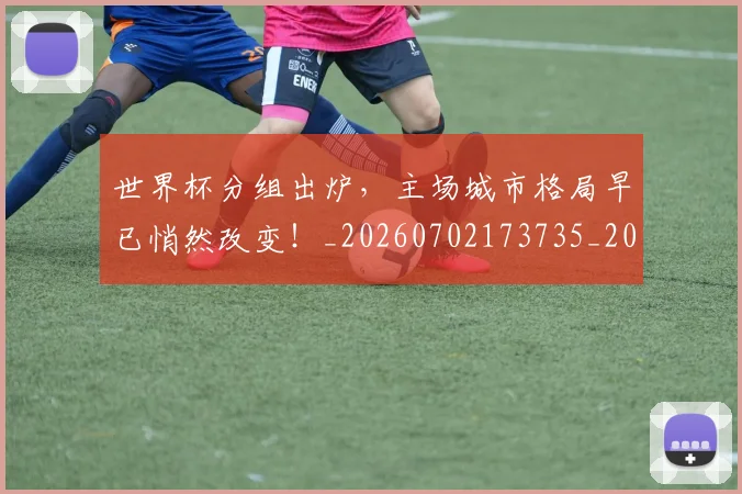 世界杯分组出炉,主场城市格局早已悄然改变!_20260702173735_20260715190359