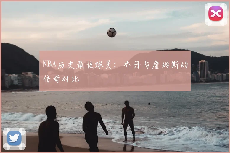 NBA历史最佳球员:乔丹与詹姆斯的传奇对比