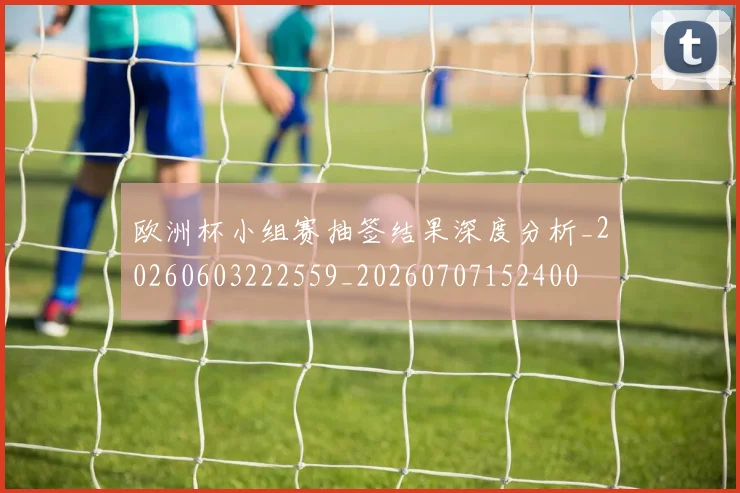 欧洲杯小组赛抽签结果深度分析_20260603222559_20260707152400