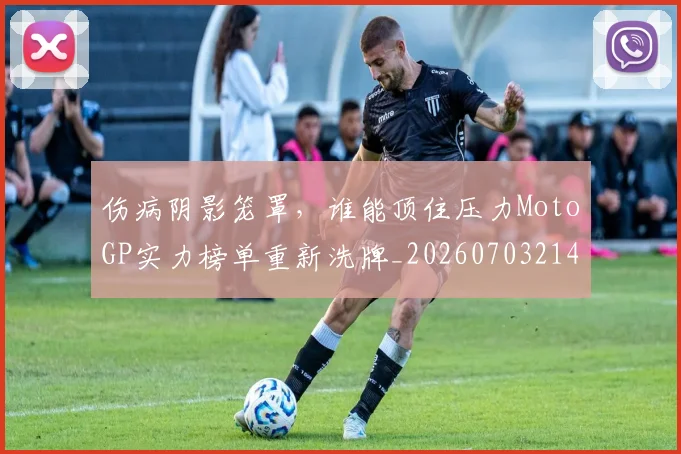 伤病阴影笼罩,谁能顶住压力MotoGP实力榜单重新洗牌_20260703214023