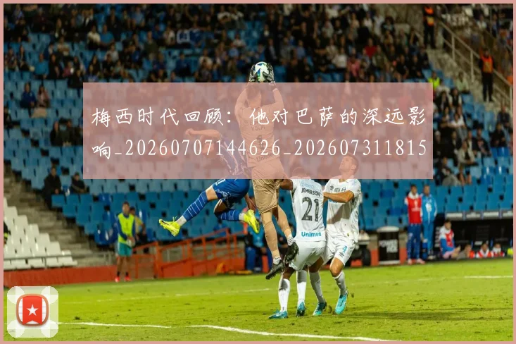 梅西时代回顾：他对巴萨的深远影响_20260707144626_20260731181550