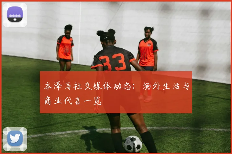 本泽马社交媒体动态：场外生活与商业代言一览