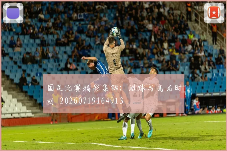 国足比赛精彩集锦：进球与高光时刻_20260719164913