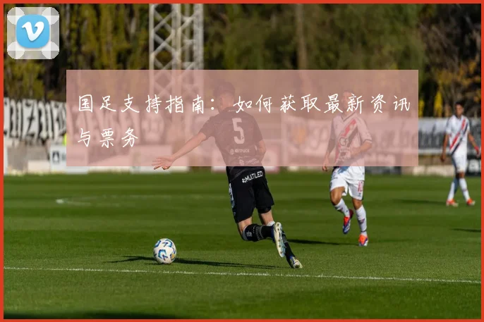 国足支持指南:如何获取最新资讯与票务