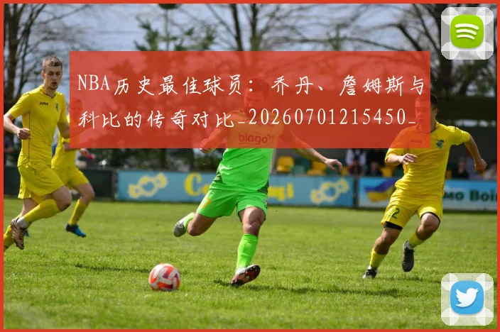 NBA历史最佳球员:乔丹、詹姆斯与科比的传奇对比_20260701215450_20260714205834