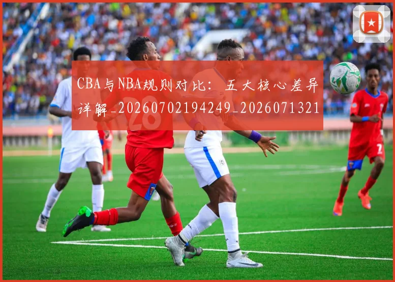 CBA与NBA规则对比：五大核心差异详解_20260702194249_20260713214257