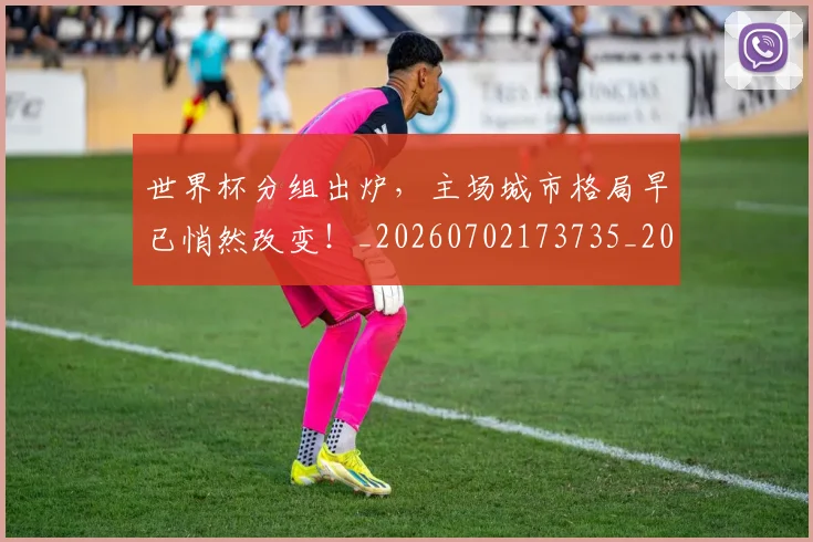世界杯分组出炉，主场城市格局早已悄然改变！_20260702173735_20260715190359