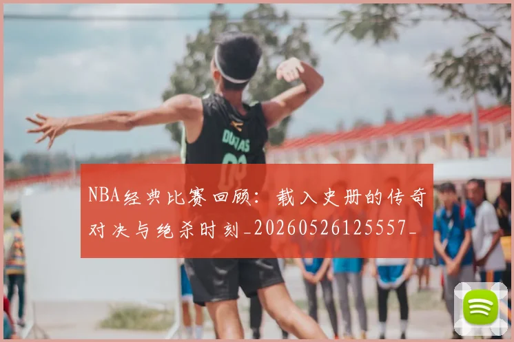 NBA经典比赛回顾:载入史册的传奇对决与绝杀时刻_20260526125557_20260702171339_20260714214430