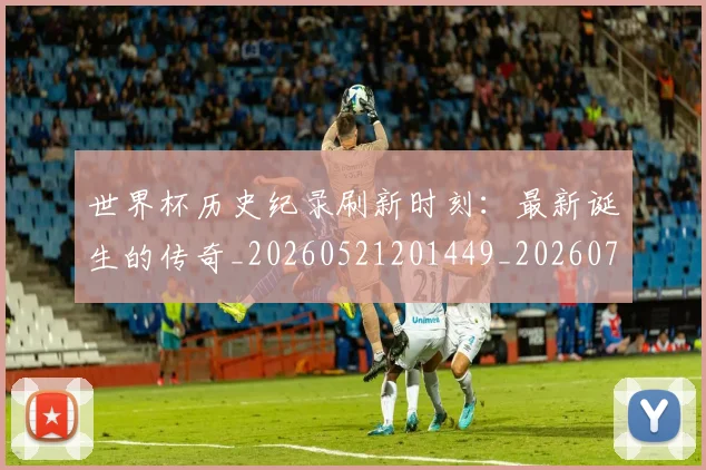 世界杯历史纪录刷新时刻：最新诞生的传奇_20260521201449_20260702173750