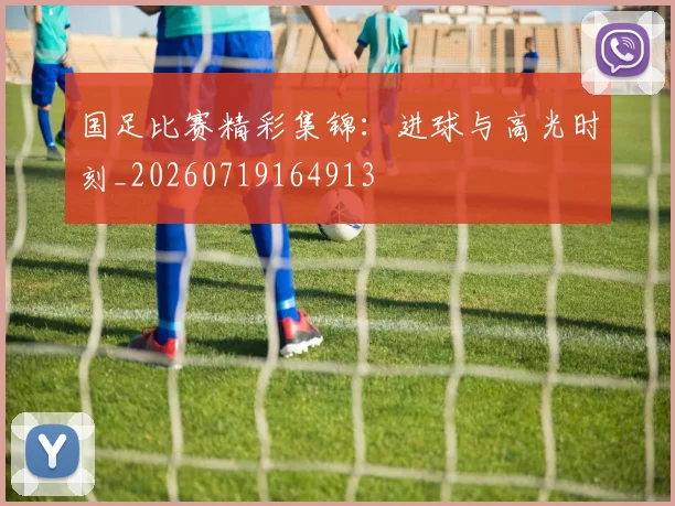 国足比赛精彩集锦:进球与高光时刻_20260719164913